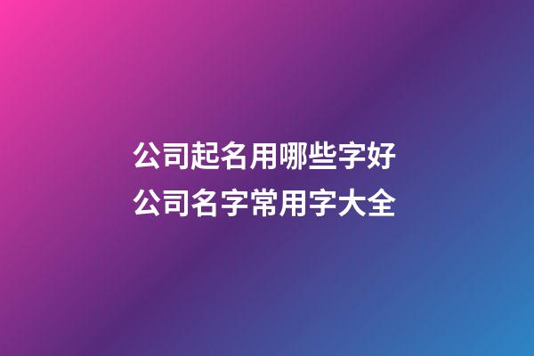 公司起名用哪些字好 公司名字常用字大全-第1張-公司起名-玄機派